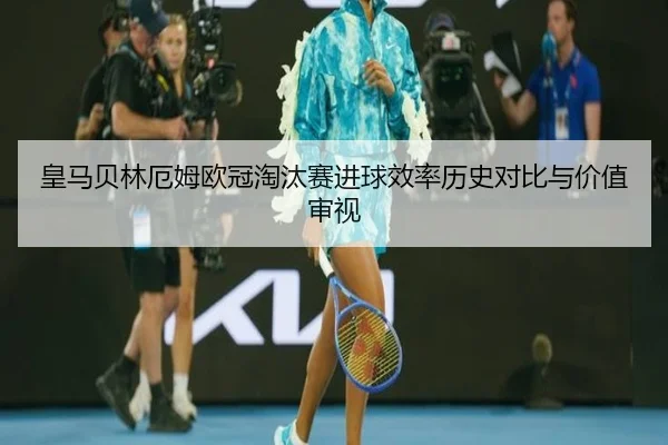 皇马贝林厄姆欧冠淘汰赛进球效率历史对比与价值审视